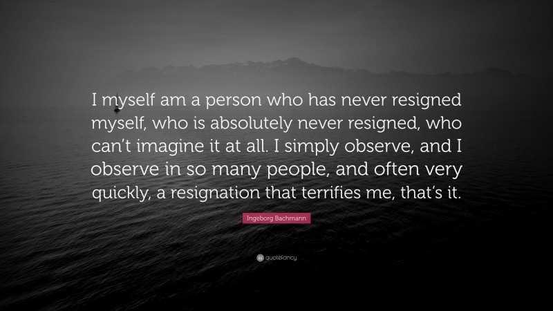 Ingeborg Bachmann Quote: “I myself am a person who has never resigned myself, who is absolutely never resigned, who can’t imagine it at all. I simply observe, and I observe in so many people, and often very quickly, a resignation that terrifies me, that’s it.”