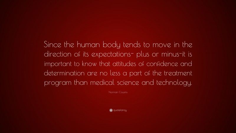 Norman Cousins Quote: “Since the human body tends to move in the direction of its expectations- plus or minus-it is important to know that attitudes of confidence and determination are no less a part of the treatment program than medical science and technology.”