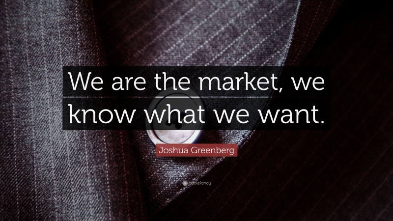 Joshua Greenberg Quote: “We are the market, we know what we want.”