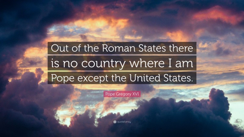 Pope Gregory XVI Quote: “Out of the Roman States there is no country where I am Pope except the United States.”