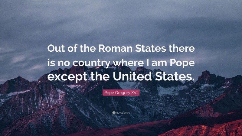 Pope Gregory XVI Quote: “Out of the Roman States there is no country where I am Pope except the United States.”