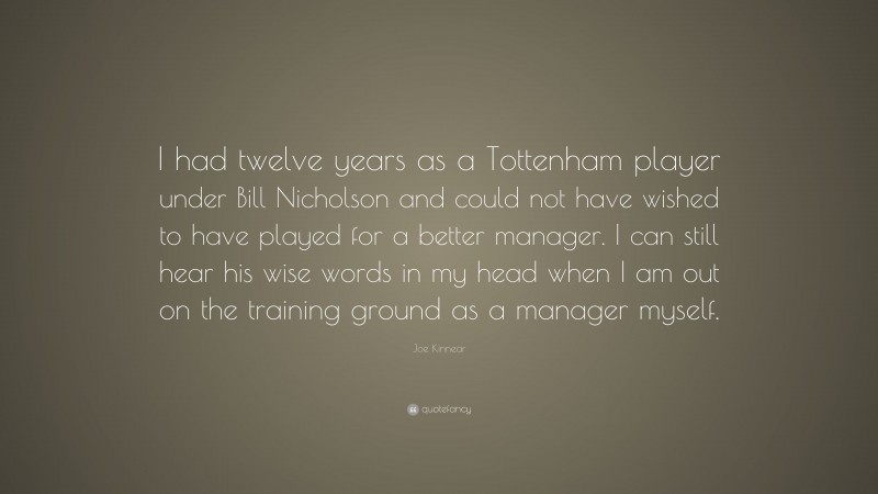 Joe Kinnear Quote: “I had twelve years as a Tottenham player under Bill Nicholson and could not have wished to have played for a better manager. I can still hear his wise words in my head when I am out on the training ground as a manager myself.”