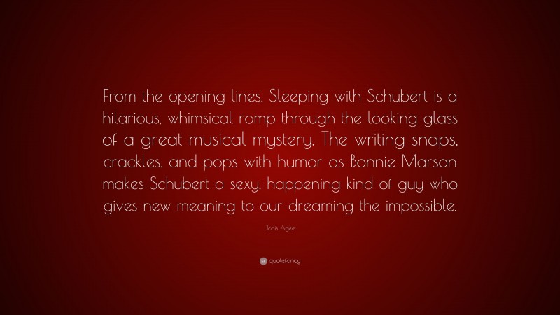 Jonis Agee Quote: “From the opening lines, Sleeping with Schubert is a hilarious, whimsical romp through the looking glass of a great musical mystery. The writing snaps, crackles, and pops with humor as Bonnie Marson makes Schubert a sexy, happening kind of guy who gives new meaning to our dreaming the impossible.”
