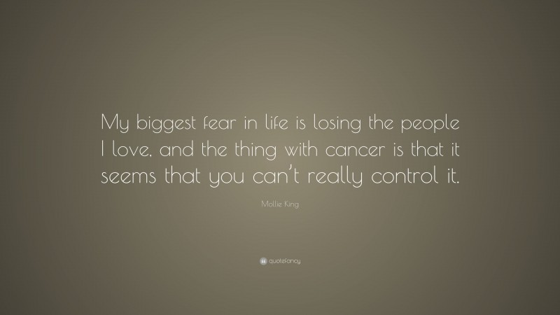 Mollie King Quote: “My biggest fear in life is losing the people I love, and the thing with cancer is that it seems that you can’t really control it.”