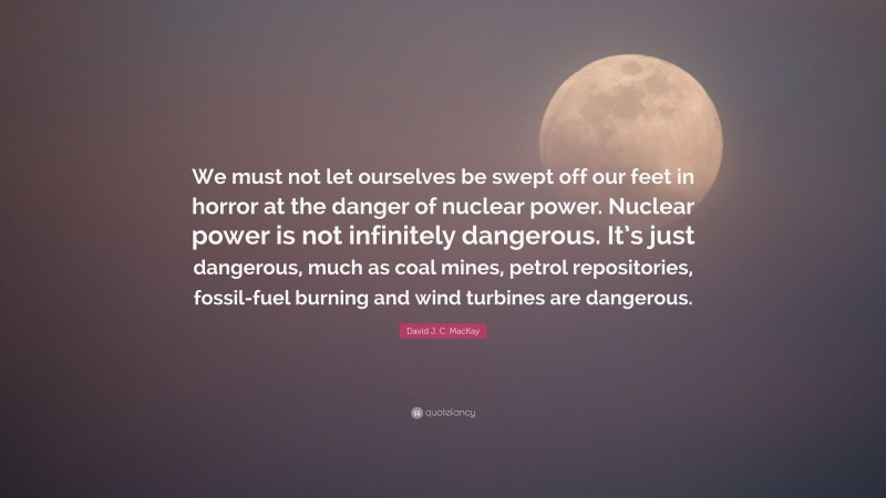David J. C. MacKay Quote: “We must not let ourselves be swept off our feet in horror at the danger of nuclear power. Nuclear power is not infinitely dangerous. It’s just dangerous, much as coal mines, petrol repositories, fossil-fuel burning and wind turbines are dangerous.”