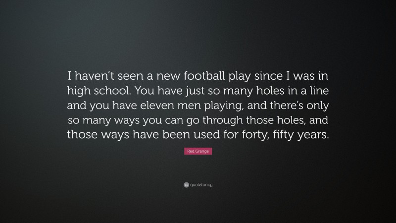 Red Grange Quote: “I haven’t seen a new football play since I was in high school. You have just so many holes in a line and you have eleven men playing, and there’s only so many ways you can go through those holes, and those ways have been used for forty, fifty years.”