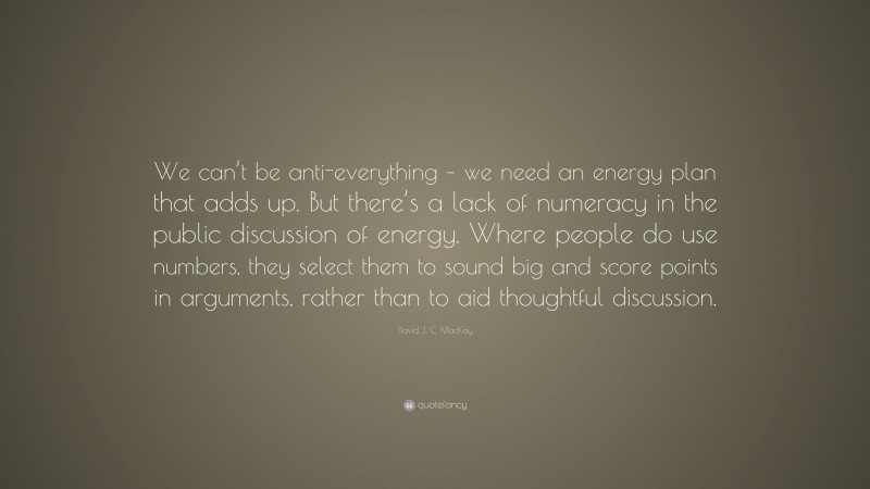 David J. C. MacKay Quote: “We can’t be anti-everything – we need an energy plan that adds up. But there’s a lack of numeracy in the public discussion of energy. Where people do use numbers, they select them to sound big and score points in arguments, rather than to aid thoughtful discussion.”
