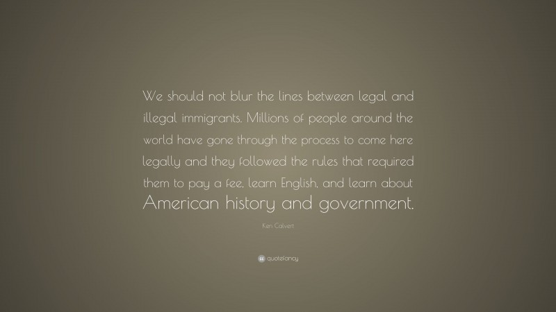 Ken Calvert Quote: “We should not blur the lines between legal and illegal immigrants. Millions of people around the world have gone through the process to come here legally and they followed the rules that required them to pay a fee, learn English, and learn about American history and government.”