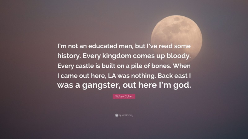 Mickey Cohen Quote: “I’m not an educated man, but I’ve read some history. Every kingdom comes up bloody. Every castle is built on a pile of bones. When I came out here, LA was nothing. Back east I was a gangster, out here I’m god.”