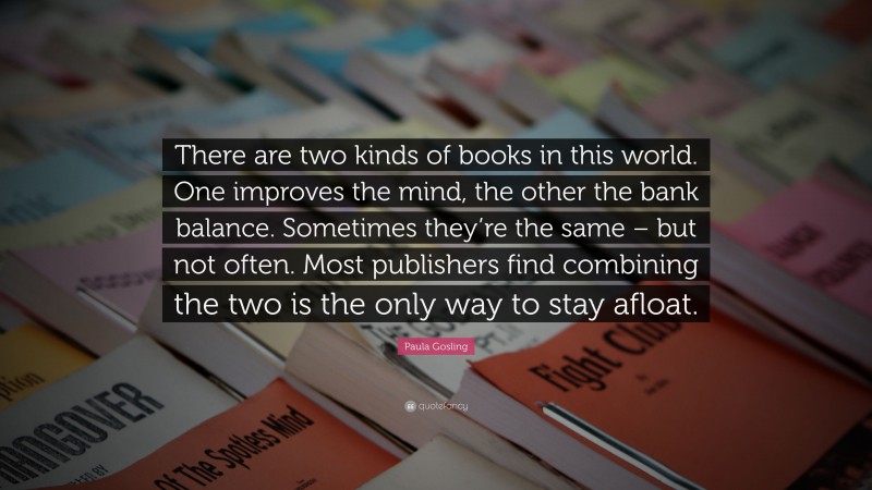Paula Gosling Quote: “There are two kinds of books in this world. One improves the mind, the other the bank balance. Sometimes they’re the same – but not often. Most publishers find combining the two is the only way to stay afloat.”