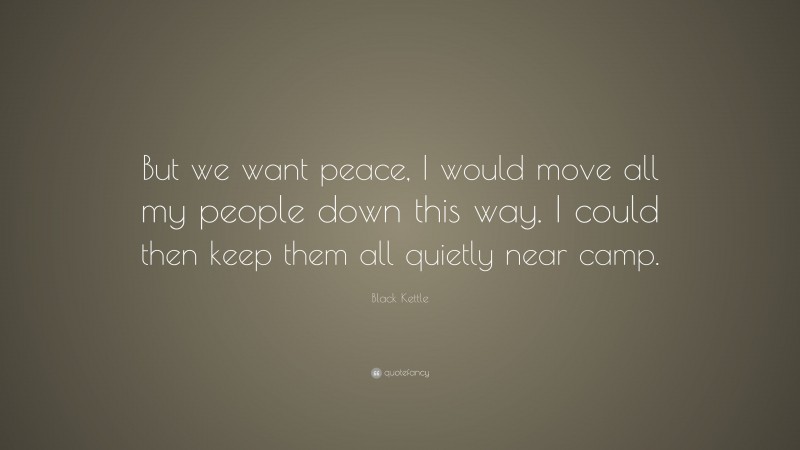 Black Kettle Quote: “But we want peace, I would move all my people down this way. I could then keep them all quietly near camp.”
