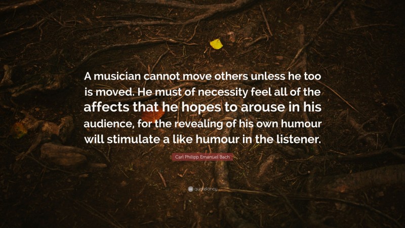 Carl Philipp Emanuel Bach Quote: “A musician cannot move others unless he too is moved. He must of necessity feel all of the affects that he hopes to arouse in his audience, for the revealing of his own humour will stimulate a like humour in the listener.”
