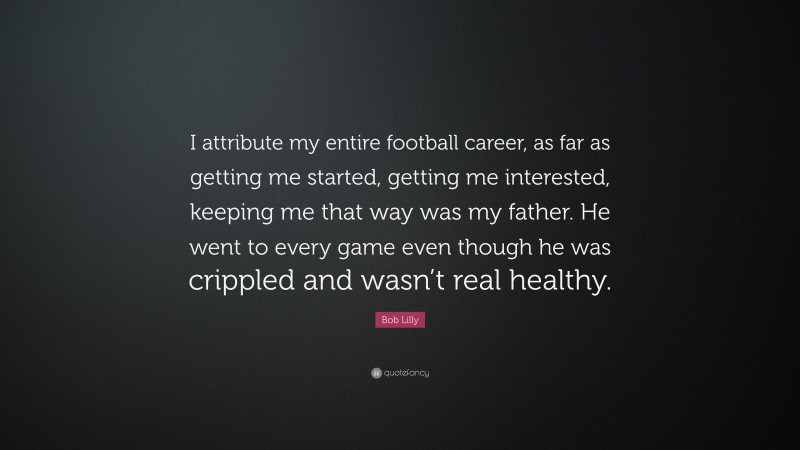 Bob Lilly Quote: “I attribute my entire football career, as far as getting me started, getting me interested, keeping me that way was my father. He went to every game even though he was crippled and wasn’t real healthy.”
