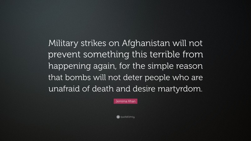 Jemima Khan Quote: “Military strikes on Afghanistan will not prevent something this terrible from happening again, for the simple reason that bombs will not deter people who are unafraid of death and desire martyrdom.”