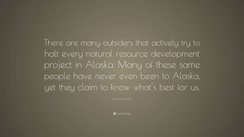 Lisa Murkowski Quote: “There are many outsiders that actively try to halt every natural resource development project in Alaska. Many of these same people have never even been to Alaska, yet they claim to know what’s best for us.”