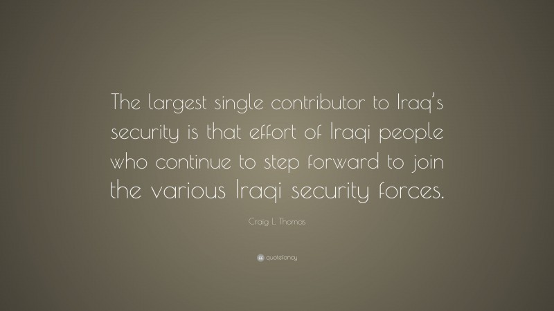 Craig L. Thomas Quote: “The largest single contributor to Iraq’s security is that effort of Iraqi people who continue to step forward to join the various Iraqi security forces.”