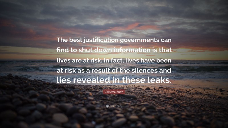Jemima Khan Quote: “The best justification governments can find to shut down information is that lives are at risk. In fact, lives have been at risk as a result of the silences and lies revealed in these leaks.”