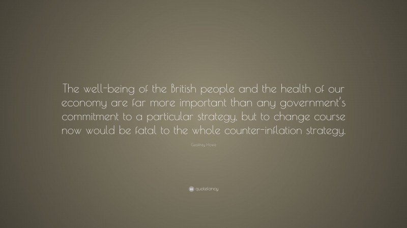 Geoffrey Howe Quote: “The well-being of the British people and the health of our economy are far more important than any government’s commitment to a particular strategy, but to change course now would be fatal to the whole counter-inflation strategy.”