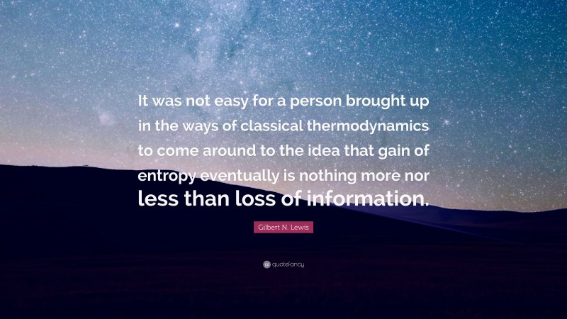 Gilbert N. Lewis Quote: “It was not easy for a person brought up in the ways of classical thermodynamics to come around to the idea that gain of entropy eventually is nothing more nor less than loss of information.”