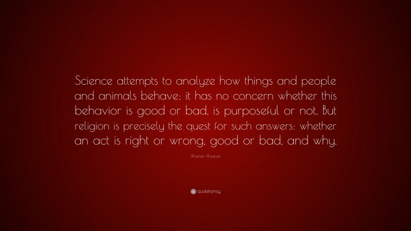 Warren Weaver Quote: “Science attempts to analyze how things and people and animals behave; it has no concern whether this behavior is good or bad, is purposeful or not. But religion is precisely the quest for such answers: whether an act is right or wrong, good or bad, and why.”