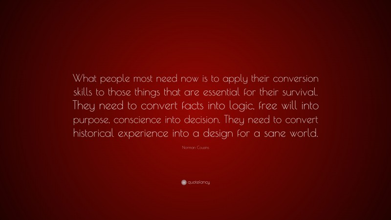 Norman Cousins Quote: “What people most need now is to apply their conversion skills to those things that are essential for their survival. They need to convert facts into logic, free will into purpose, conscience into decision. They need to convert historical experience into a design for a sane world.”