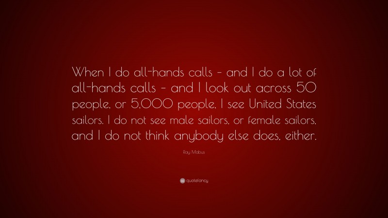 Ray Mabus Quote: “When I do all-hands calls – and I do a lot of all-hands calls – and I look out across 50 people, or 5,000 people, I see United States sailors. I do not see male sailors, or female sailors, and I do not think anybody else does, either.”
