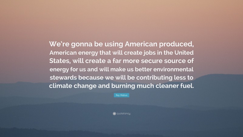 Ray Mabus Quote: “We’re gonna be using American produced, American energy that will create jobs in the United States, will create a far more secure source of energy for us and will make us better environmental stewards because we will be contributing less to climate change and burning much cleaner fuel.”