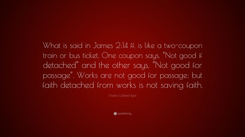 Charles Caldwell Ryrie Quote: “What is said in James 2:14 ff. is like a two-coupon train or bus ticket. One coupon says, “Not good if detached” and the other says, “Not good for passage”. Works are not good for passage; but faith detached from works is not saving faith.”