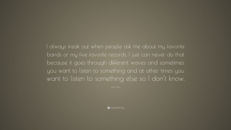 John Bush Quote: “I always freak out when people ask me about my favorite bands or my five favorite records, I just can never do that because it goes through different waves and sometimes you want to listen to something and at other times you want to listen to something else so I don’t know.”