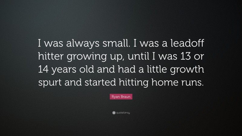 Ryan Braun Quote: “I was always small. I was a leadoff hitter growing up, until I was 13 or 14 years old and had a little growth spurt and started hitting home runs.”