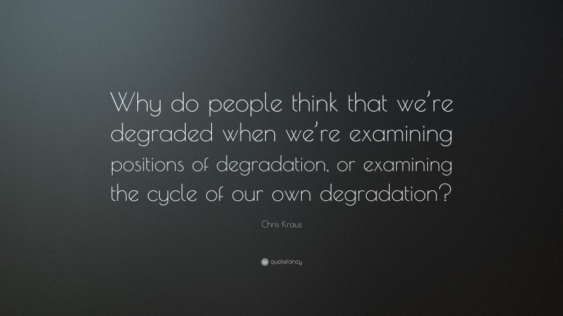 Chris Kraus Quote: “Why do people think that we’re degraded when we’re examining positions of degradation, or examining the cycle of our own degradation?”
