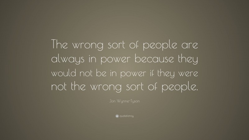 Jon Wynne-Tyson Quote: “The wrong sort of people are always in power because they would not be in power if they were not the wrong sort of people.”
