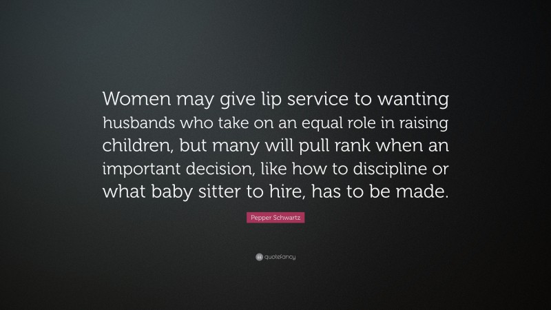 Pepper Schwartz Quote: “Women may give lip service to wanting husbands who take on an equal role in raising children, but many will pull rank when an important decision, like how to discipline or what baby sitter to hire, has to be made.”