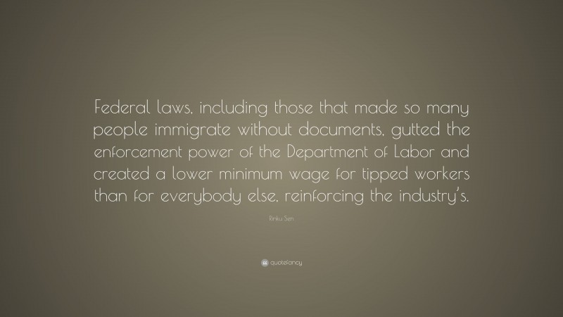Rinku Sen Quote: “Federal laws, including those that made so many people immigrate without documents, gutted the enforcement power of the Department of Labor and created a lower minimum wage for tipped workers than for everybody else, reinforcing the industry’s.”