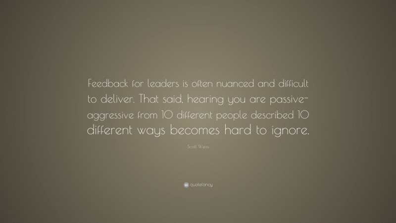 Scott Weiss Quote: “Feedback for leaders is often nuanced and difficult to deliver. That said, hearing you are passive-aggressive from 10 different people described 10 different ways becomes hard to ignore.”