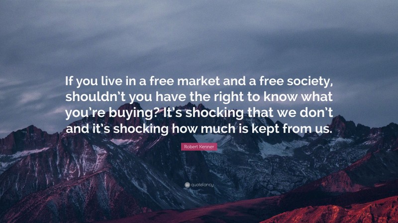 Robert Kenner Quote: “If you live in a free market and a free society, shouldn’t you have the right to know what you’re buying? It’s shocking that we don’t and it’s shocking how much is kept from us.”