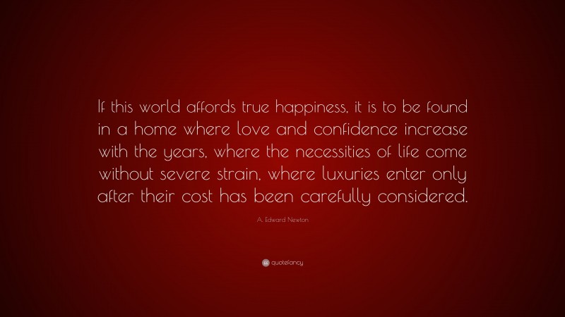 A. Edward Newton Quote: “If this world affords true happiness, it is to be found in a home where love and confidence increase with the years, where the necessities of life come without severe strain, where luxuries enter only after their cost has been carefully considered.”