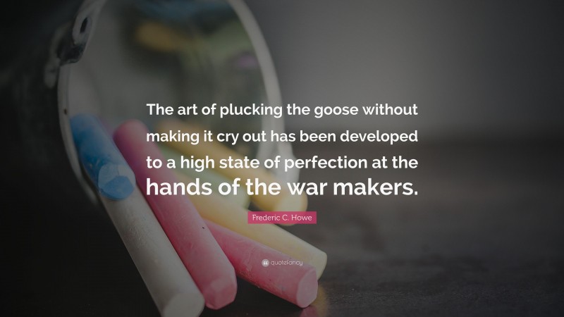 Frederic C. Howe Quote: “The art of plucking the goose without making it cry out has been developed to a high state of perfection at the hands of the war makers.”
