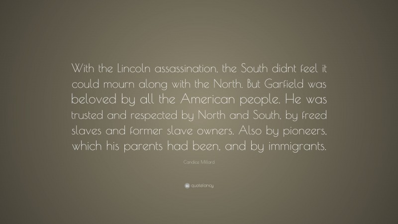 Candice Millard Quote: “With the Lincoln assassination, the South didnt feel it could mourn along with the North. But Garfield was beloved by all the American people. He was trusted and respected by North and South, by freed slaves and former slave owners. Also by pioneers, which his parents had been, and by immigrants.”