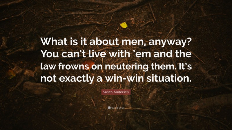 Susan Andersen Quote: “What is it about men, anyway? You can’t live with ’em and the law frowns on neutering them. It’s not exactly a win-win situation.”