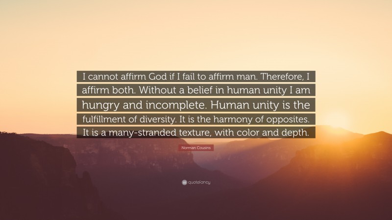 Norman Cousins Quote: “I cannot affirm God if I fail to affirm man. Therefore, I affirm both. Without a belief in human unity I am hungry and incomplete. Human unity is the fulfillment of diversity. It is the harmony of opposites. It is a many-stranded texture, with color and depth.”