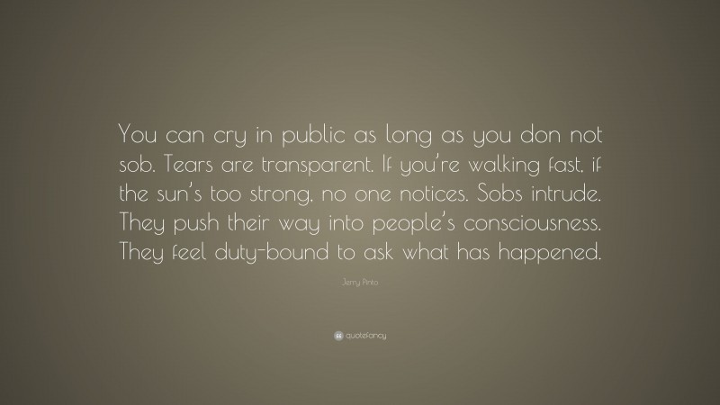 Jerry Pinto Quote: “You can cry in public as long as you don not sob. Tears are transparent. If you’re walking fast, if the sun’s too strong, no one notices. Sobs intrude. They push their way into people’s consciousness. They feel duty-bound to ask what has happened.”