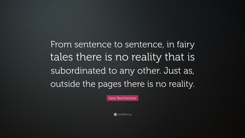Kate Bernheimer Quote: “From sentence to sentence, in fairy tales there is no reality that is subordinated to any other. Just as, outside the pages there is no reality.”