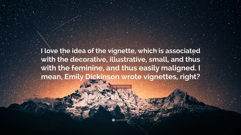 Kate Bernheimer Quote: “I love the idea of the vignette, which is associated with the decorative, illustrative, small, and thus with the feminine, and thus easily maligned. I mean, Emily Dickinson wrote vignettes, right?”