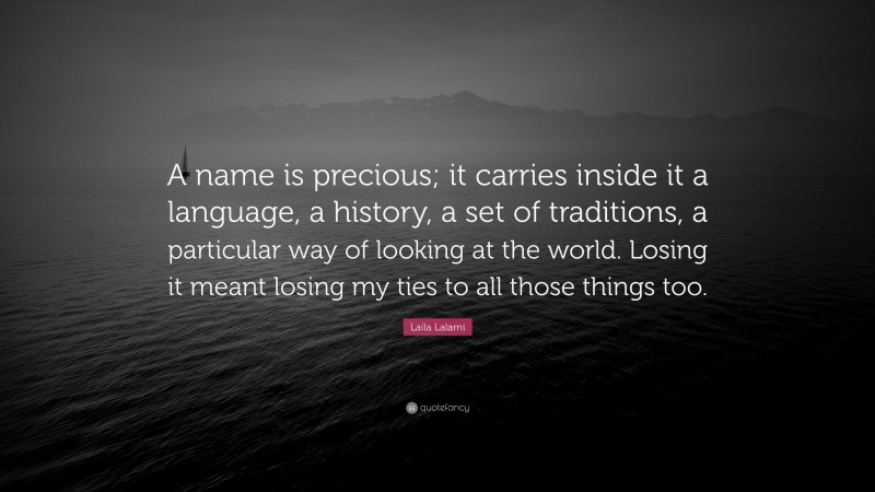 Laila Lalami Quote: “A name is precious; it carries inside it a language, a history, a set of traditions, a particular way of looking at the world. Losing it meant losing my ties to all those things too.”