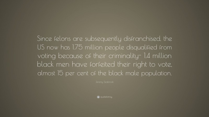 Jeremy Seabrook Quote: “Since felons are subsequently disfranchised, the US now has 1.75 million people disqualified from voting because of their criminality- 1.4 million black men have forfeited their right to vote, almost 15 per cent of the black male population.”