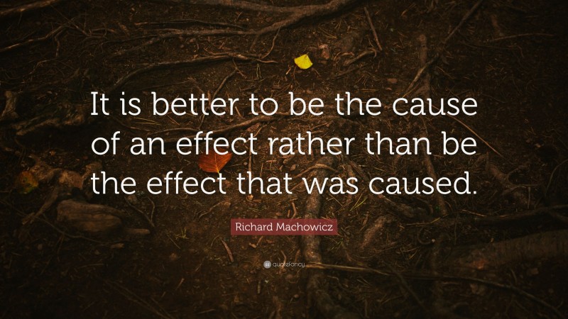 Richard Machowicz Quote: “It is better to be the cause of an effect rather than be the effect that was caused.”