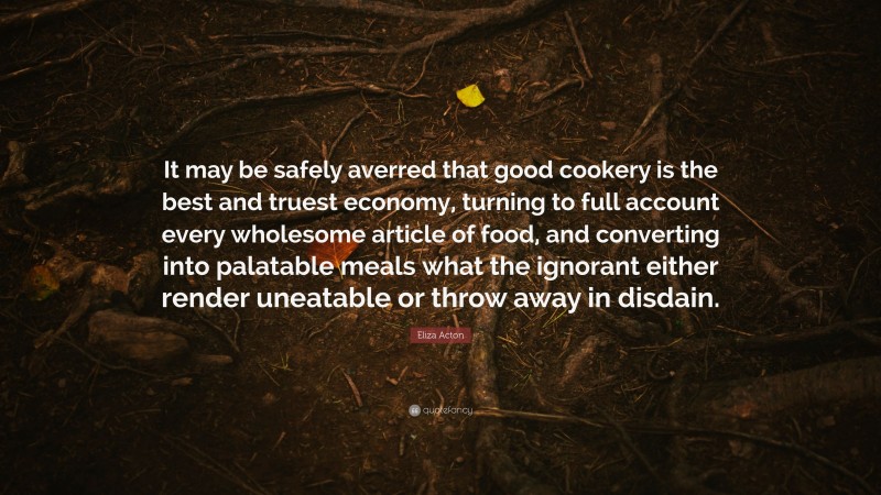 Eliza Acton Quote: “It may be safely averred that good cookery is the best and truest economy, turning to full account every wholesome article of food, and converting into palatable meals what the ignorant either render uneatable or throw away in disdain.”