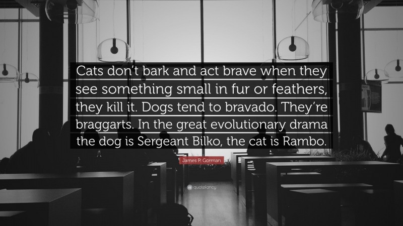 James P. Gorman Quote: “Cats don’t bark and act brave when they see something small in fur or feathers, they kill it. Dogs tend to bravado. They’re braggarts. In the great evolutionary drama the dog is Sergeant Bilko, the cat is Rambo.”