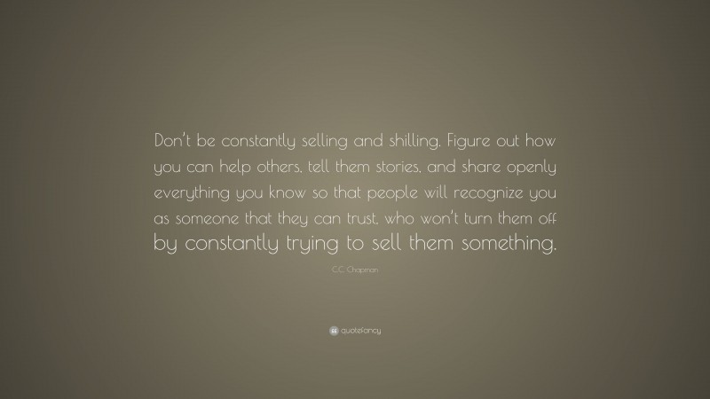 C.C. Chapman Quote: “Don’t be constantly selling and shilling. Figure out how you can help others, tell them stories, and share openly everything you know so that people will recognize you as someone that they can trust, who won’t turn them off by constantly trying to sell them something.”